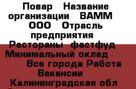 Повар › Название организации ­ ВАММ  , ООО › Отрасль предприятия ­ Рестораны, фастфуд › Минимальный оклад ­ 24 000 - Все города Работа » Вакансии   . Калининградская обл.,Светловский городской округ 